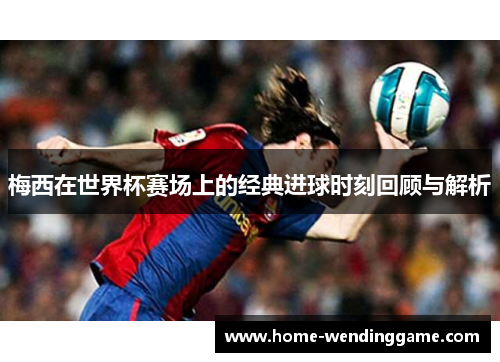 梅西在世界杯赛场上的经典进球时刻回顾与解析