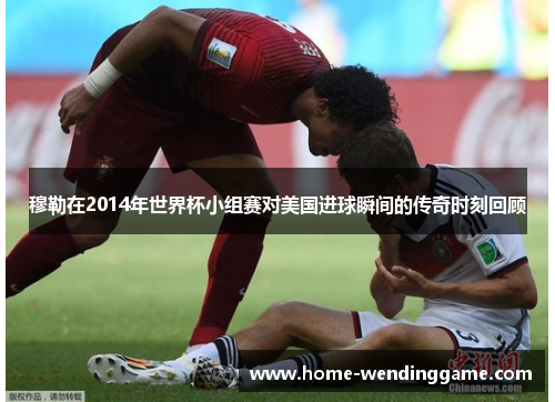 穆勒在2014年世界杯小组赛对美国进球瞬间的传奇时刻回顾