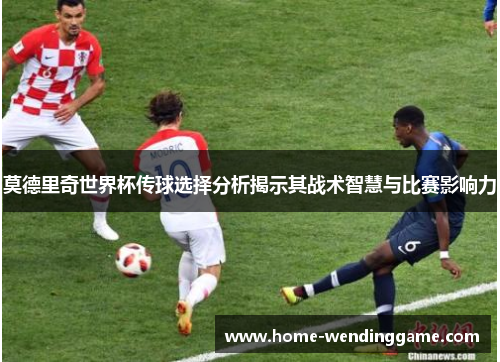 莫德里奇世界杯传球选择分析揭示其战术智慧与比赛影响力