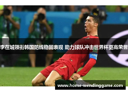 李在城领衔韩国防线稳固表现 助力球队冲击世界杯更高荣誉