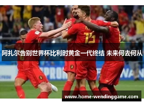 阿扎尔告别世界杯比利时黄金一代终结 未来何去何从