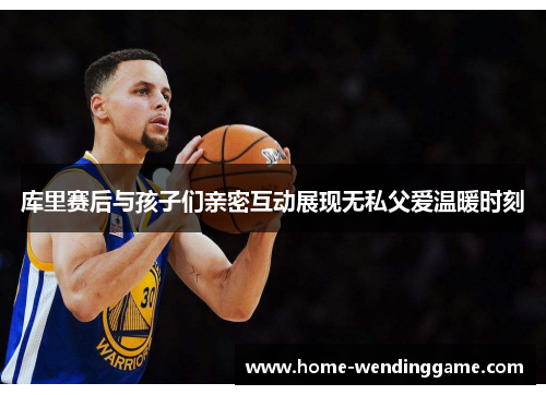库里赛后与孩子们亲密互动展现无私父爱温暖时刻