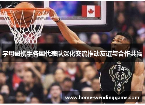 字母哥携手各国代表队深化交流推动友谊与合作共赢