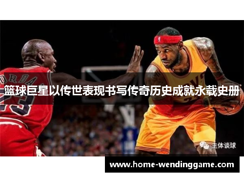 篮球巨星以传世表现书写传奇历史成就永载史册