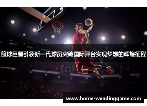 篮球巨星引领新一代球员突破国际舞台实现梦想的辉煌征程