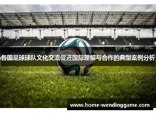 各国足球球队文化交流促进国际理解与合作的典型案例分析