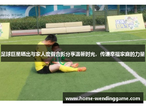 足球巨星晒出与家人度假合影分享温馨时光，传递幸福家庭的力量
