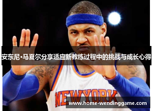 安东尼·马夏尔分享适应新教练过程中的挑战与成长心得