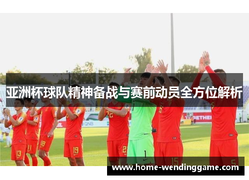 亚洲杯球队精神备战与赛前动员全方位解析