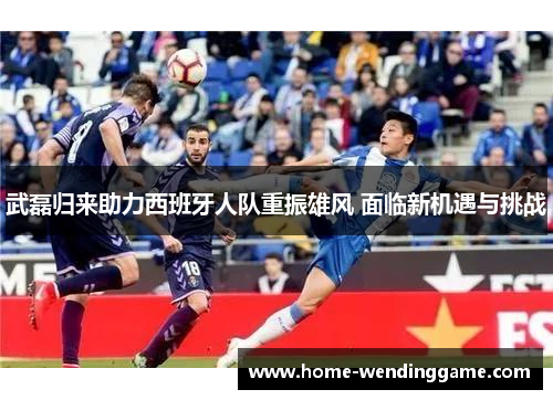 武磊归来助力西班牙人队重振雄风 面临新机遇与挑战
