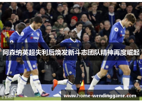 阿森纳英超失利后焕发新斗志团队精神再度崛起