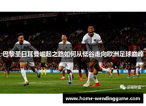 巴黎圣日耳曼崛起之路如何从低谷走向欧洲足球巅峰