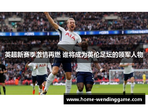 英超新赛季激情再燃 谁将成为英伦足坛的领军人物