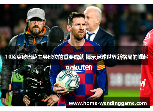 10项突破巴萨主导地位的重要成就 揭示足球世界新格局的崛起