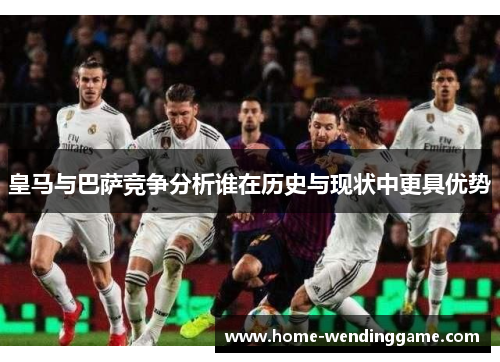 皇马与巴萨竞争分析谁在历史与现状中更具优势