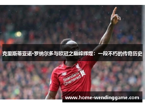 克里斯蒂亚诺·罗纳尔多与欧冠之巅峰辉煌：一段不朽的传奇历史