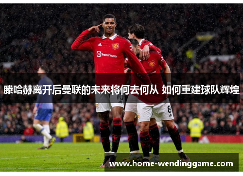 滕哈赫离开后曼联的未来将何去何从 如何重建球队辉煌