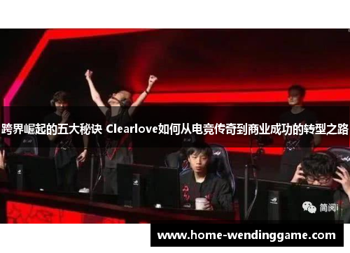 跨界崛起的五大秘诀 Clearlove如何从电竞传奇到商业成功的转型之路