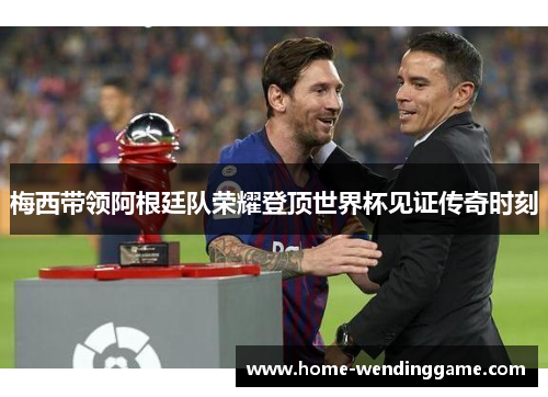 梅西带领阿根廷队荣耀登顶世界杯见证传奇时刻