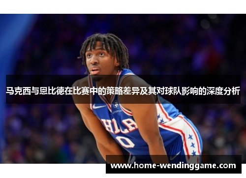 马克西与恩比德在比赛中的策略差异及其对球队影响的深度分析