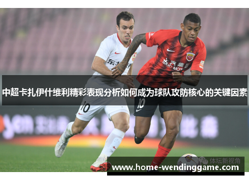 中超卡扎伊什维利精彩表现分析如何成为球队攻防核心的关键因素
