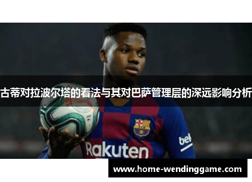 古蒂对拉波尔塔的看法与其对巴萨管理层的深远影响分析