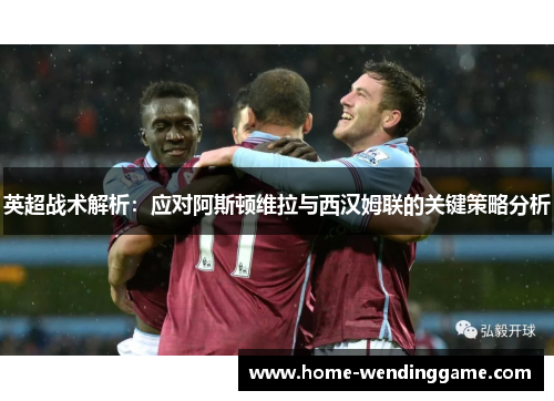 英超战术解析：应对阿斯顿维拉与西汉姆联的关键策略分析