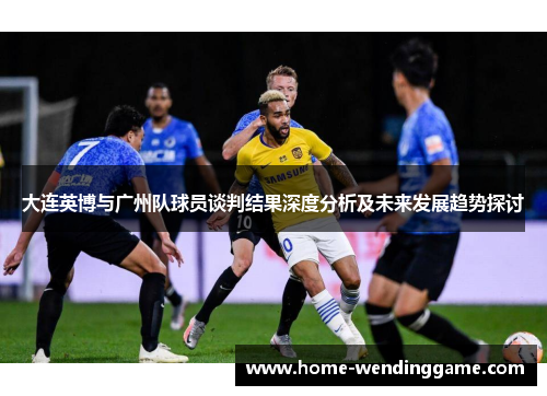 大连英博与广州队球员谈判结果深度分析及未来发展趋势探讨