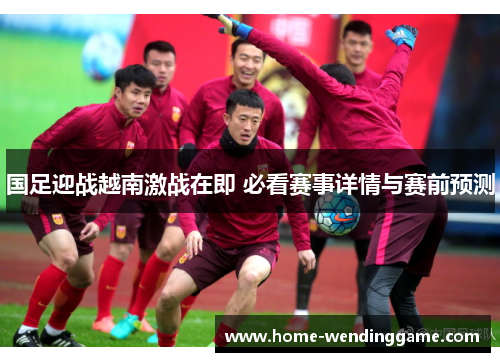 国足迎战越南激战在即 必看赛事详情与赛前预测